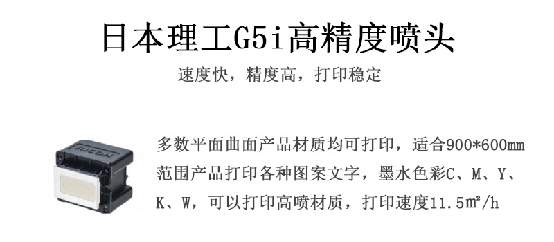日本理工高精度噴頭，速度快，精度高，打印穩(wěn)定，多數(shù)平面均可打印，可以在部分曲面產(chǎn)品材質(zhì)上打印，使用范圍在900mm*600mm范圍內(nèi)產(chǎn)品打印各種圖案，墨水色彩為C、M、Y、K、W，可以打印高噴材質(zhì)，打印速度在11.5平米/小時